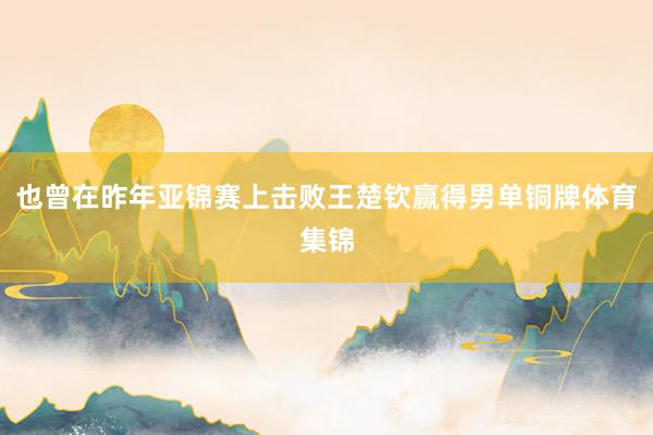 也曾在昨年亚锦赛上击败王楚钦赢得男单铜牌体育集锦