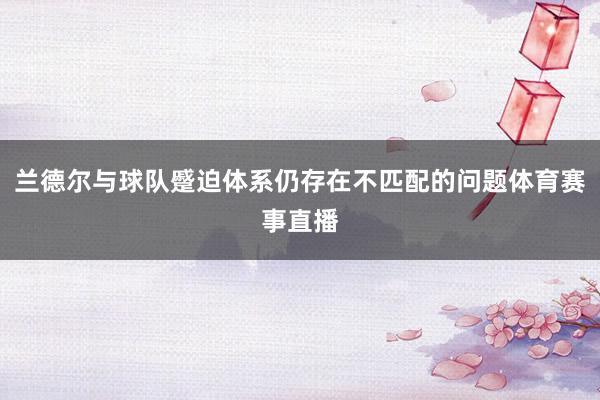兰德尔与球队蹙迫体系仍存在不匹配的问题体育赛事直播