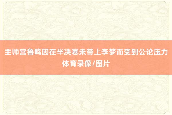 主帅宫鲁鸣因在半决赛未带上李梦而受到公论压力体育录像/图片