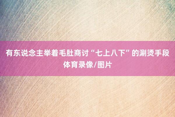 有东说念主举着毛肚商讨“七上八下”的涮烫手段体育录像/图片