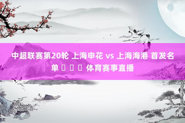中超联赛第20轮 上海申花 vs 上海海港 首发名单 ​​​体育赛事直播