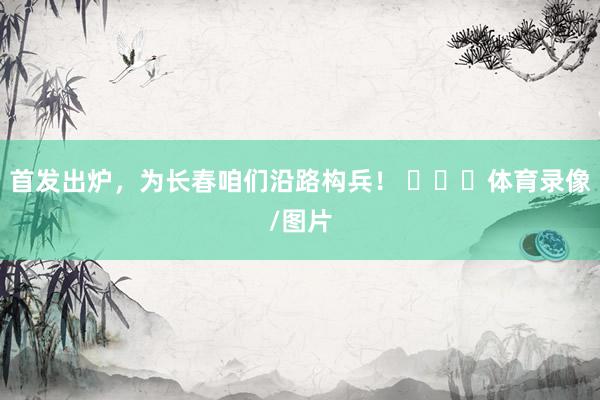 首发出炉，为长春咱们沿路构兵！ ​​​体育录像/图片