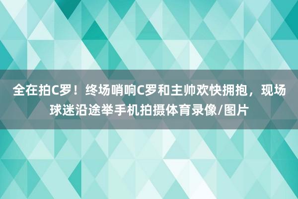 全在拍C罗！终场哨响C罗和主帅欢快拥抱，现场球迷沿途举手机拍摄体育录像/图片