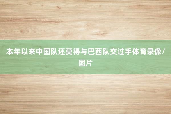 本年以来中国队还莫得与巴西队交过手体育录像/图片