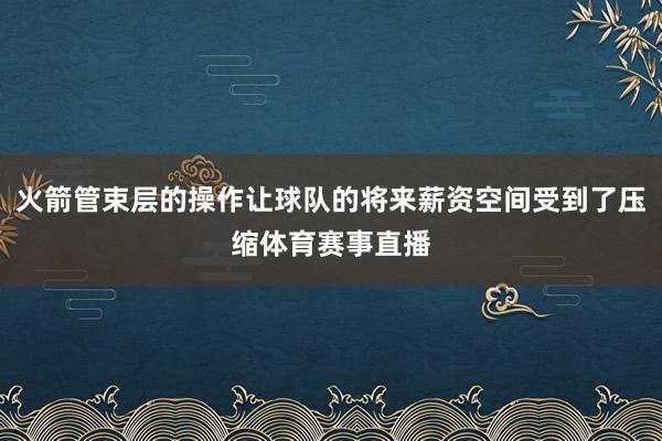 火箭管束层的操作让球队的将来薪资空间受到了压缩体育赛事直播