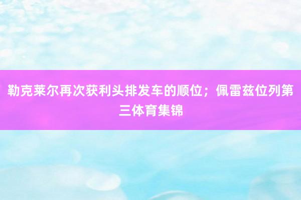 勒克莱尔再次获利头排发车的顺位；佩雷兹位列第三体育集锦