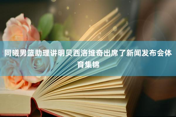 同曦男篮助理讲明贝西洛维奇出席了新闻发布会体育集锦