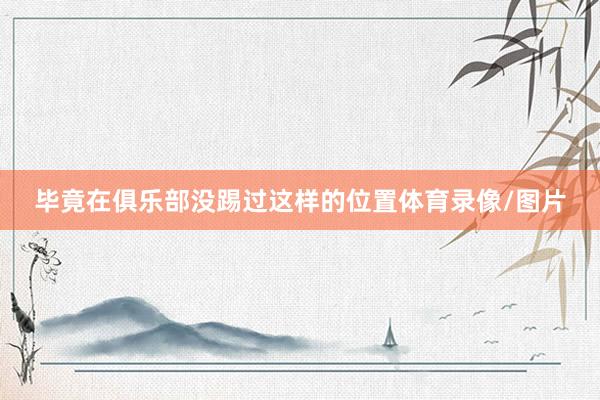 毕竟在俱乐部没踢过这样的位置体育录像/图片