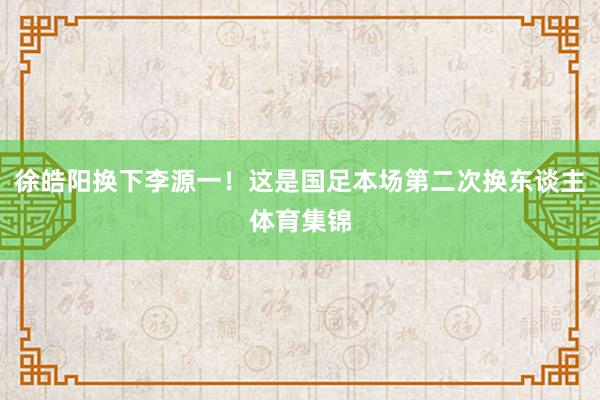 徐皓阳换下李源一！这是国足本场第二次换东谈主体育集锦
