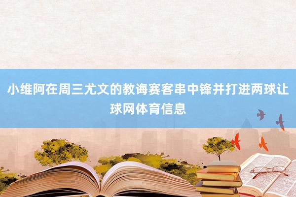 小维阿在周三尤文的教诲赛客串中锋并打进两球让球网体育信息