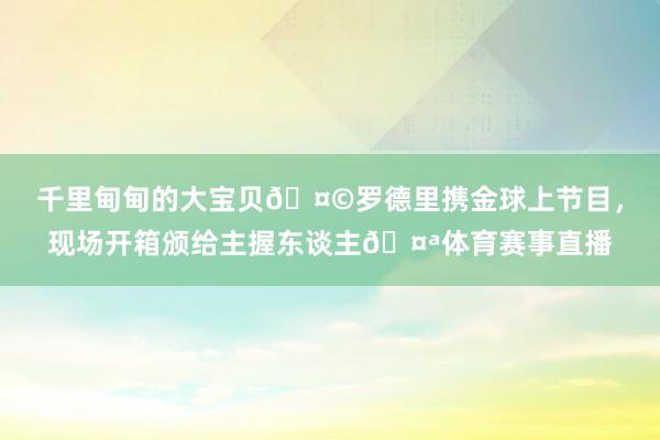 千里甸甸的大宝贝🤩罗德里携金球上节目，现场开箱颁给主握东谈主🤪体育赛事直播