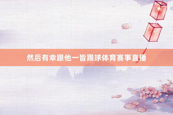 然后有幸跟他一皆踢球体育赛事直播
