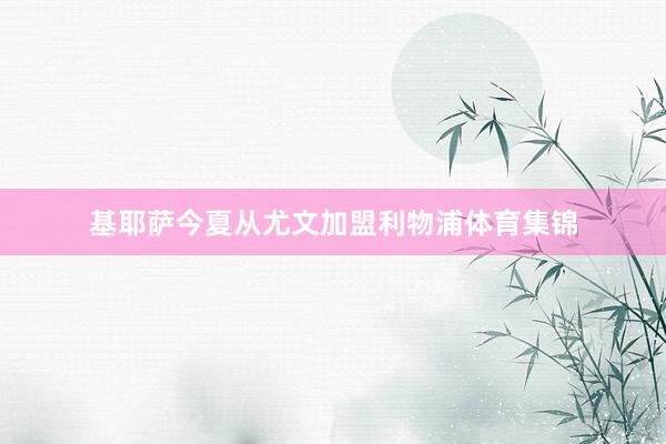 基耶萨今夏从尤文加盟利物浦体育集锦