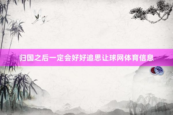 归国之后一定会好好追思让球网体育信息
