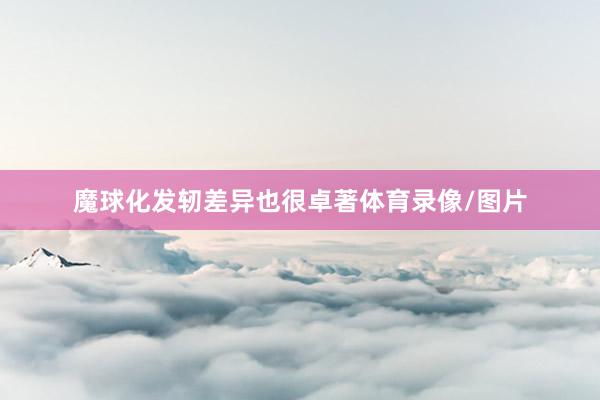 魔球化发轫差异也很卓著体育录像/图片