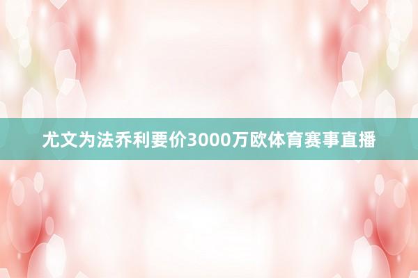 尤文为法乔利要价3000万欧体育赛事直播