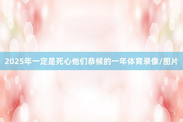 2025年一定是死心他们恭候的一年体育录像/图片