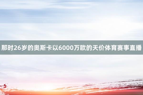 那时26岁的奥斯卡以6000万欧的天价体育赛事直播