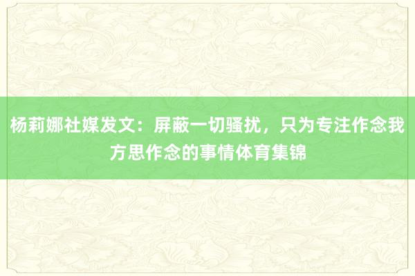 杨莉娜社媒发文：屏蔽一切骚扰，只为专注作念我方思作念的事情体育集锦