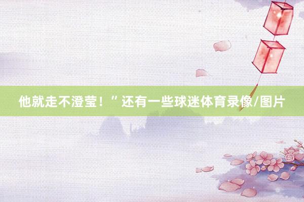 他就走不澄莹！”还有一些球迷体育录像/图片