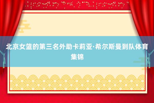 北京女篮的第三名外助卡莉亚·希尔斯曼到队体育集锦