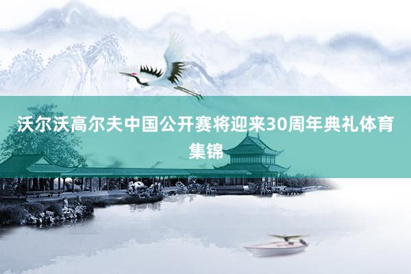 沃尔沃高尔夫中国公开赛将迎来30周年典礼体育集锦