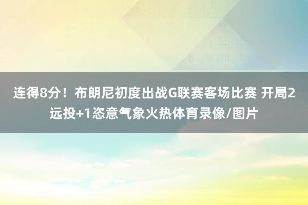 连得8分！布朗尼初度出战G联赛客场比赛 开局2远投+1恣意气象火热体育录像/图片