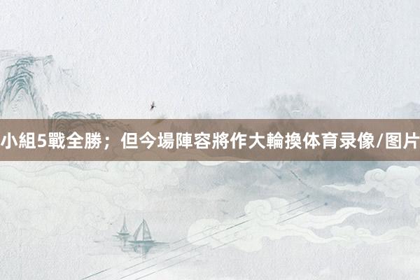 小組5戰全勝；但今場陣容將作大輪換体育录像/图片