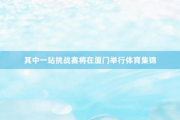 其中一站挑战赛将在厦门举行体育集锦