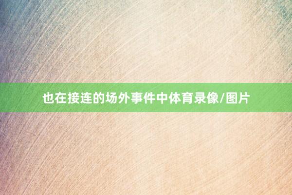 也在接连的场外事件中体育录像/图片