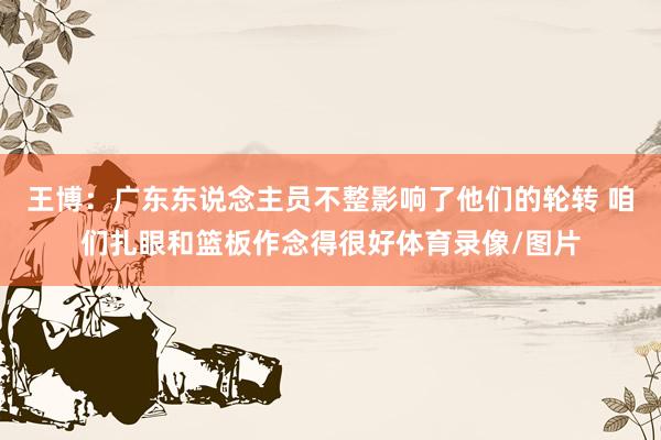 王博：广东东说念主员不整影响了他们的轮转 咱们扎眼和篮板作念得很好体育录像/图片