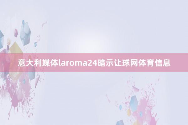 意大利媒体laroma24暗示让球网体育信息