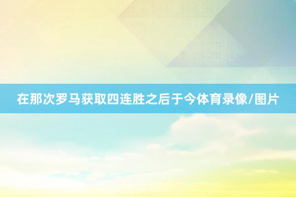 在那次罗马获取四连胜之后于今体育录像/图片