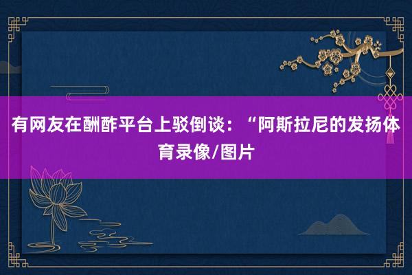 有网友在酬酢平台上驳倒谈：“阿斯拉尼的发扬体育录像/图片