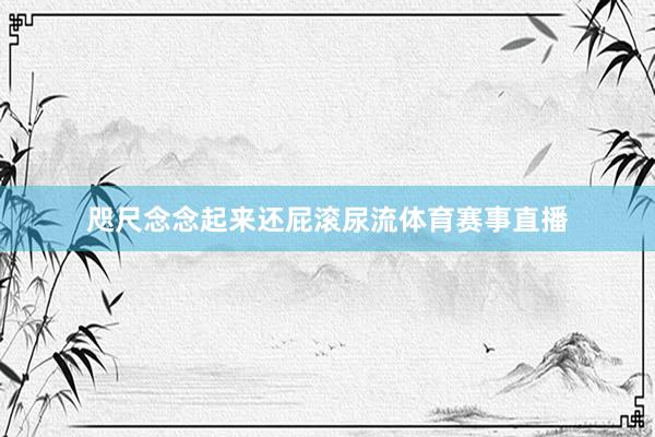 咫尺念念起来还屁滚尿流体育赛事直播