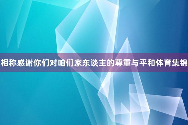 相称感谢你们对咱们家东谈主的尊重与平和体育集锦