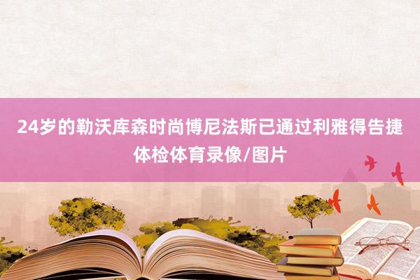 24岁的勒沃库森时尚博尼法斯已通过利雅得告捷体检体育录像/图片