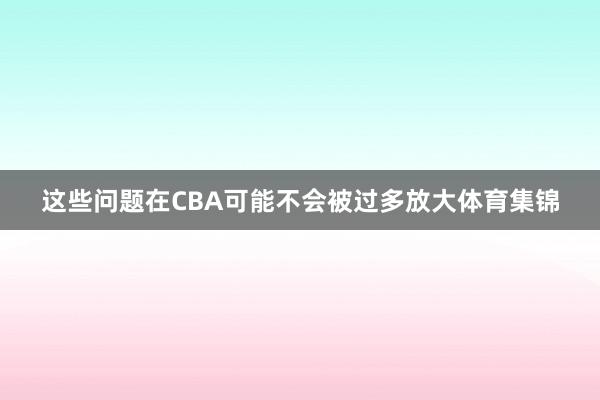 这些问题在CBA可能不会被过多放大体育集锦