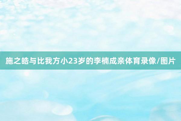 施之皓与比我方小23岁的李楠成亲体育录像/图片