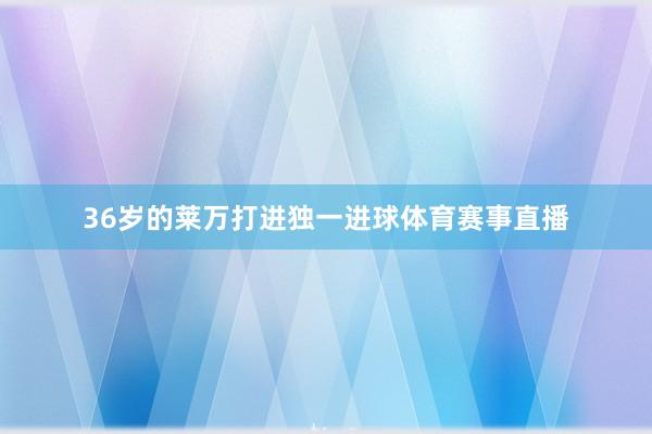 36岁的莱万打进独一进球体育赛事直播