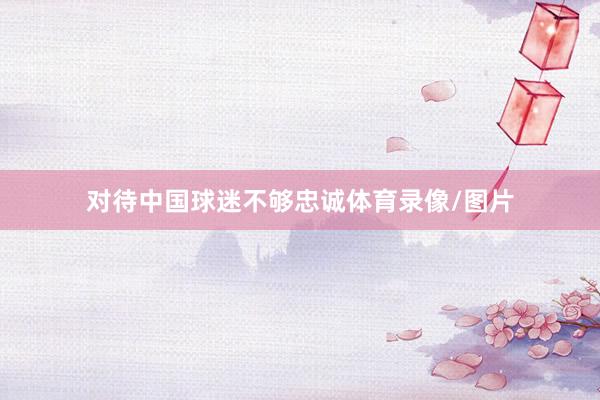 对待中国球迷不够忠诚体育录像/图片