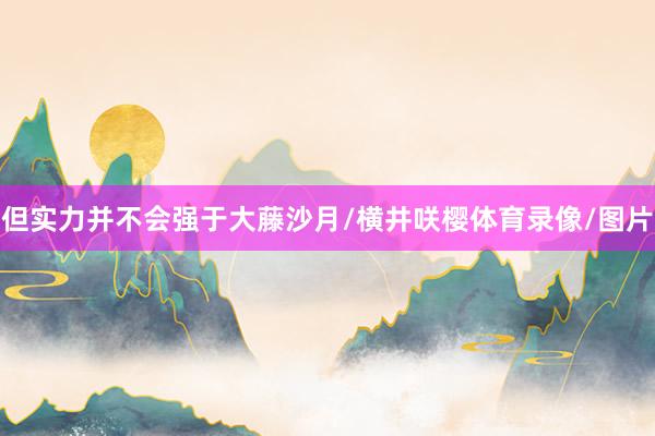 但实力并不会强于大藤沙月/横井咲樱体育录像/图片
