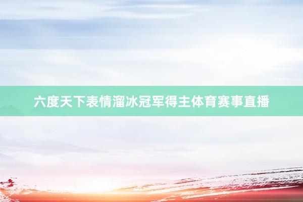 六度天下表情溜冰冠军得主体育赛事直播