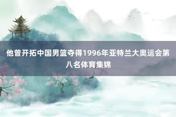 他曾开拓中国男篮夺得1996年亚特兰大奥运会第八名体育集锦