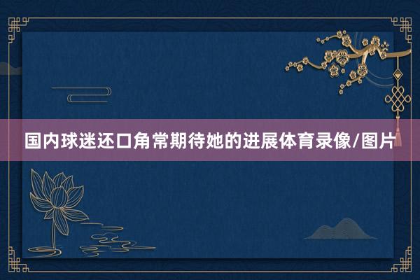 国内球迷还口角常期待她的进展体育录像/图片