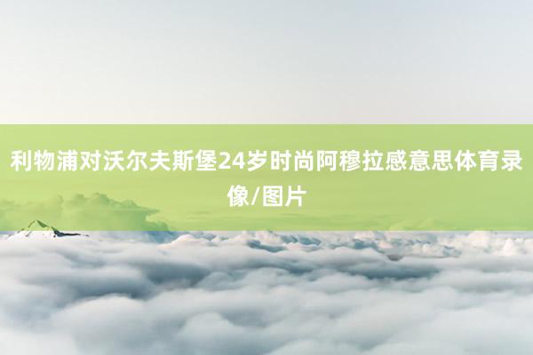 利物浦对沃尔夫斯堡24岁时尚阿穆拉感意思体育录像/图片