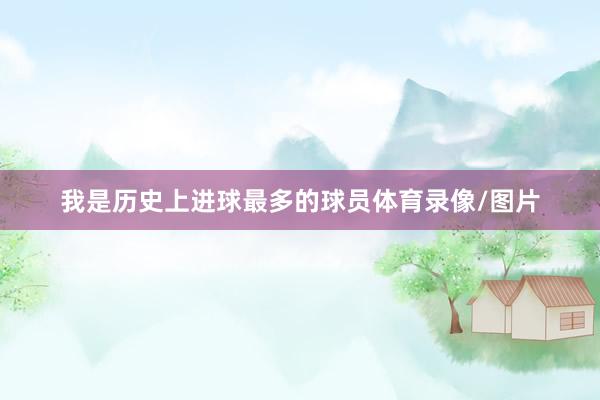 我是历史上进球最多的球员体育录像/图片