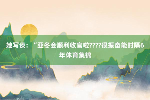她写谈：“亚冬会顺利收官啦????很振奋能时隔6年体育集锦