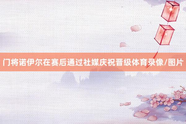 门将诺伊尔在赛后通过社媒庆祝晋级体育录像/图片