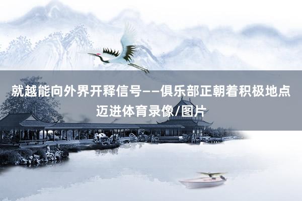 就越能向外界开释信号——俱乐部正朝着积极地点迈进体育录像/图片